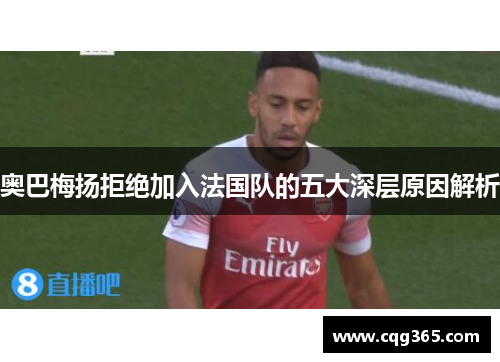 奥巴梅扬拒绝加入法国队的五大深层原因解析