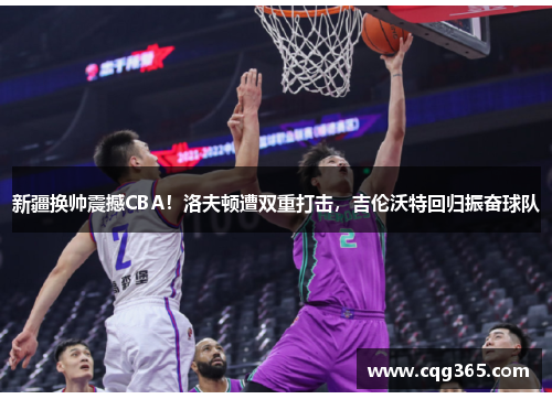 新疆换帅震撼CBA！洛夫顿遭双重打击，吉伦沃特回归振奋球队