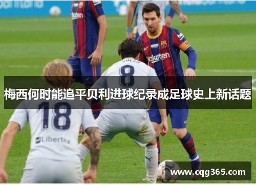 梅西何时能追平贝利进球纪录成足球史上新话题 梅西何时能追平贝利进球纪录成足球史上新话题